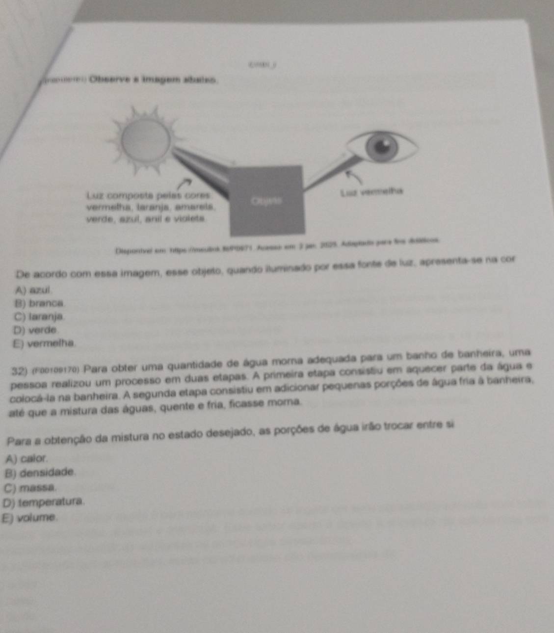 6?_0
Observe s imagem staies
Disponivel em https://meulink fPDE71 Acesse em 3 je: 20
De acordo com essa imagem, esse objelo, quando iluminado por essa fonte de luz, apresenta-se na cor
A) azul
B) branca
C) Iaranja
D) verde
E) vermelha.
32) (f00109170) Para obter uma quantidade de água mora adequada para um banho de banheira, uma
pessoa realizou um processo em duas etapas. A primeira etapa consistu em aquecer parte da água e
colocá-la na banheira. A segunda etapa consistiu em adicionar pequenas porções de água fria à banheira,
até que a mistura das águas, quente e fria, ficasse moma.
Para a obtenção da mistura no estado desejado, as porções de água irão trocar entre si
A) caior.
B) densidade.
C) massa.
D) temperatura.
E) volume.
