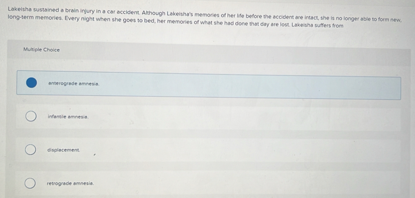 Lakeisha sustained a brain injury in a car accident. Although Lakeisha's memories of her life before the accident are intact, she is no longer able to form new,
long-term memories. Every night when she goes to bed, her memories of what she had done that day are lost. Lakeisha suffers from
Multiple Choice
anterograde amnesia.
infantile amnesia.
displacement.
retrograde amnesia.