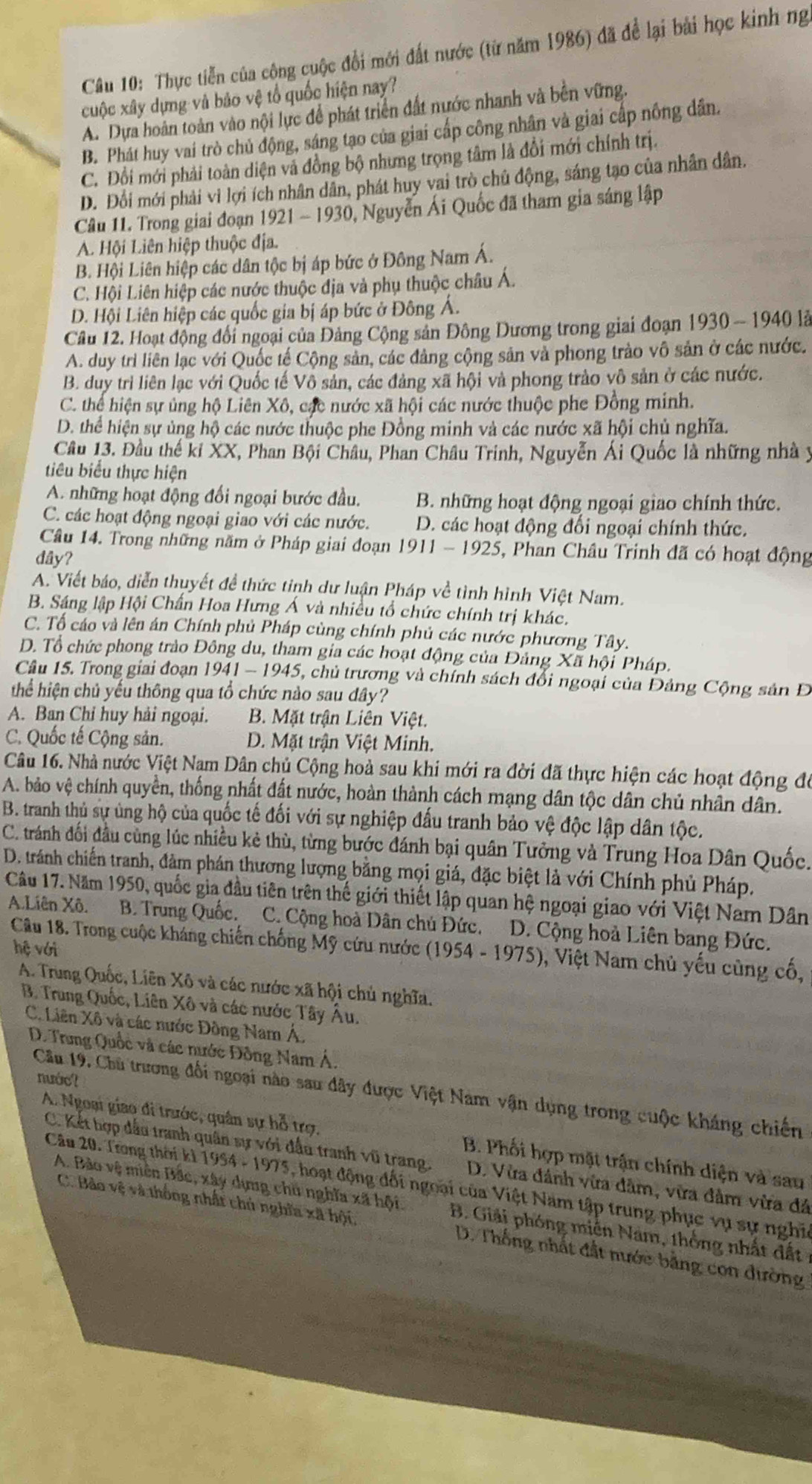 Thực tiễn của công cuộc đổi mới đất nước (từ năm 1986) đã để lại bài học kinh ng
cuộc xây dựng và bảo vệ tổ quốc hiện nay?
A. Dựa hoàn toàn vào nội lực để phát triển đất nước nhanh và bên vững.
B. Phát huy vai trò chủ động, sáng tạo của giai cấp công nhân và giai cấp nông dân.
C. Đổi mới phải toàn diện và đồng bộ nhưng trọng tâm là đổi mới chính trị.
D. Đổi mới phải vi lợi ích nhân dân, phát huy vai trò chủ động, sáng tạo của nhân dân.
Câu 11. Trong giai đoạn 1921 - 1930, Nguyễn Ái Quốc đã tham gia sáng lập
A. Hội Liên hiệp thuộc địa.
B. Hội Liên hiệp các dân tộc bị áp bức ở Đông Nam Á.
C. Hội Liên hiệp các nước thuộc địa và phụ thuộc châu Á.
D. Hội Liên hiệp các quốc gia bị áp bức ở Đông Á.
Câu 12. Hoạt động đổi ngoại của Đảng Cộng sản Đông Dương trong giai đoạn 1930 - 1940 là
A. duy trì liên lạc với Quốc tế Cộng sản, các đảng cộng sản và phong trào vô sản ở các nước.
B. duy trì liên lạc với Quốc tế Vô sản, các đảng xã hội và phong trào vô sản ở các nước.
C. thể hiện sự ủng hộ Liên Xô, các nước xã hội các nước thuộc phe Đồng minh.
D. thể hiện sự ủng hộ các nước thuộc phe Đồng minh và các nước xã hội chủ nghĩa.
Cầu 13. Đầu thế ki XX, Phan Bội Châu, Phan Châu Trinh, Nguyễn Ái Quốc là những nhà y
tiêu biểu thực hiện
A. những hoạt động đối ngoại bước đầu, B. những hoạt động ngoại giao chính thức.
C. các hoạt động ngoại giao với các nước. D. các hoạt động đổi ngoại chính thức.
Câầu 14. Trong những năm ở Pháp giai đoạn 1911 - 192 5 5, Phan Châu Trinh đã có hoạt động
dây?
A. Viết báo, diễn thuyết đề thức tinh dư luận Pháp về tình hình Việt Nam.
B. Sáng lập Hội Chấn Hoa Hưng Á và nhiều tổ chức chính trị khác.
C. Tổ cáo và lên án Chính phủ Pháp cùng chính phủ các nước phương Tây.
D. Tổ chức phong trào Đông du, tham gia các hoạt động của Đảng Xã hội Pháp.
Câu 15. Trong giai đoạn 1941-1945 5, chủ trương và chính sách đổi ngoại của Đảng Cộng sản Đ
thể hiện chủ yếu thông qua tổ chức nào sau đây?
A. Ban Chỉ huy hải ngoại. B. Mặt trận Liên Việt.
C. Quốc tế Cộng sản. D. Mặt trận Việt Minh.
Câu 16. Nhà nước Việt Nam Dân chủ Cộng hoà sau khi mới ra đời đã thực hiện các hoạt động đó
A. bảo vệ chính quyền, thống nhất đất nước, hoàn thành cách mạng dân tộc dân chủ nhân dân.
B. tranh thủ sự ủng hộ của quốc tế đối với sự nghiệp đấu tranh bảo vệ độc lập dân tộc.
C. tránh đối đầu cùng lúc nhiều kẻ thù, từng bước đánh bại quân Tưởng và Trung Hoa Dân Quốc.
D. tránh chiến tranh, đàm phán thương lượng bằng mọi giá, đặc biệt là với Chính phủ Pháp.
Câu 17. Năm 1950, quốc gia đầu tiên trên thế giới thiết lập quan hệ ngoại giao với Việt Nam Dân
A.Liên Xô. B. Trung Quốc. C. Cộng hoà Dân chủ Đức. D. Cộng hoà Liên bang Đức.
Câu 18. Trong cuộc kháng chiến chống Mỹ cứu nước 1 (1954-1975) 0, Việt Nam chủ yếu cũng cố,
hệ với
A. Trung Quốc, Liên Xô và các nước xã hội chủ nghĩa.
B. Trung Quốc, Liên Xô và các nước Tây Âu.
C. Liên Xô và các nước Đồng Nam Á,
D. Trung Quốc và các nước Đồng Nam Á.
nước?
Cầu 19. Chu trương đối ngoại nào sau dây được Việt Nam vận dụng trong cuộc kháng chiến
A. Ngoại giao đi trước, quân sự hỗ trợ. B. Phối hợp mặt trận chính diện và sau
C. Kết hợp đấu tranh quân sự với đấu tranh vũ trang. D. Vừa đánh vừa đâm, vừa đâm vừa đá
Câu 20. Trong thời kì 1 994-1975 0 , hoạt động đối ngoại của Việt Nam tập trung phục vụ sự nghĩa
A. Bảo vệ miên Bắc, xây dựng chủ nghĩa xã hội. B. Giải phóng miễn Nam, thống nhất đất
C. Bảo vệ và thống nhất chủ nghĩa xã hội, D. Thống nhất đất nước băng con đường