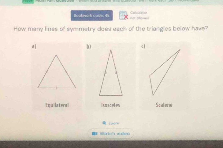 Newe Mult Part Question - when you answer this question wei mant each part idividually 
Calculator
Bookwork code. 4E not allowed
How many lines of symmetry does each of the triangles below have?
a)
b)
c)
Equilateral Isosceles Scalene
Zoom
Watch video