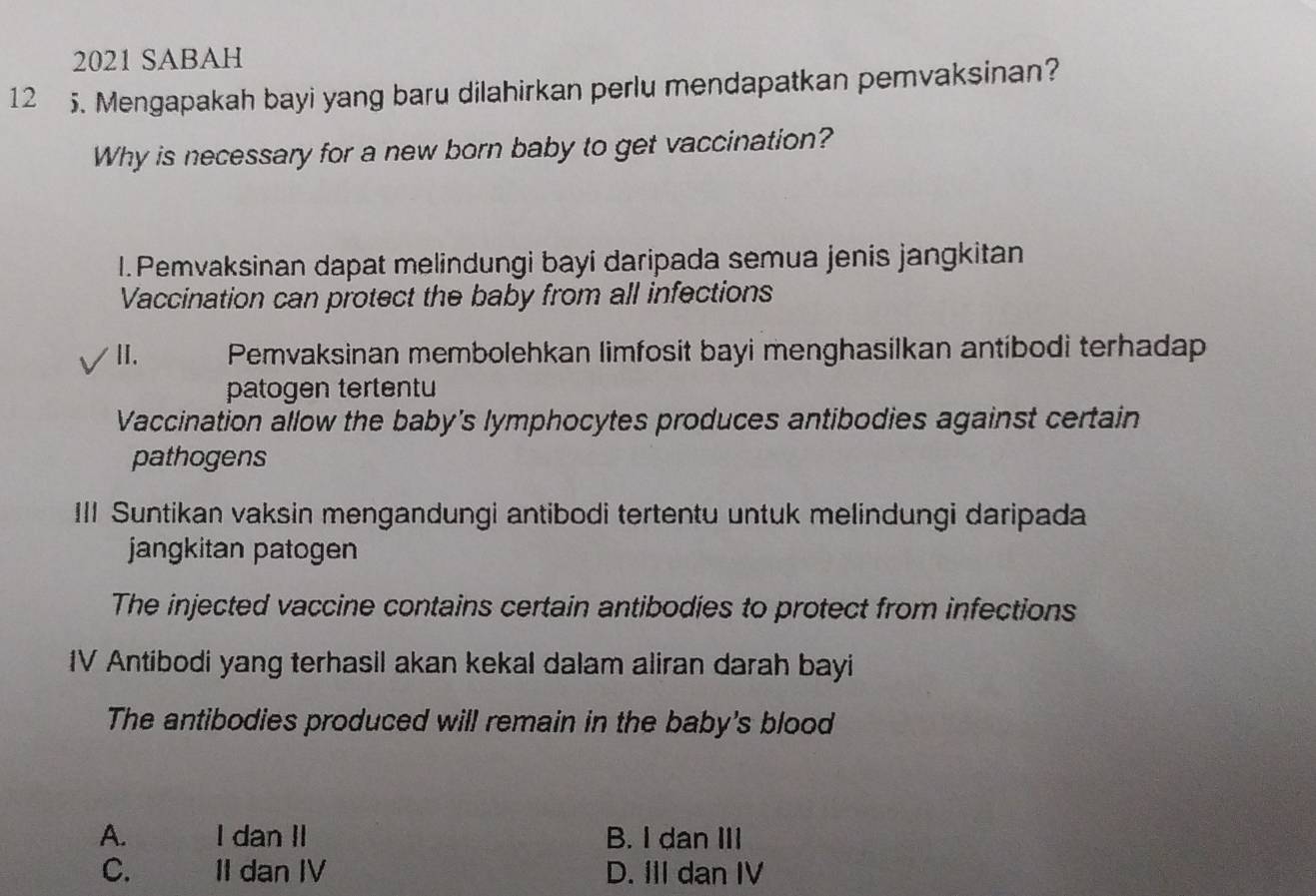 2021 SABAH
12 5. Mengapakah bayi yang baru dilahirkan perlu mendapatkan pemvaksinan?
Why is necessary for a new born baby to get vaccination?
1.Pemvaksinan dapat melindungi bayi daripada semua jenis jangkitan
Vaccination can protect the baby from all infections
II. Pemvaksinan membolehkan limfosit bayi menghasilkan antibodi terhadap
patogen tertentu
Vaccination allow the baby's lymphocytes produces antibodies against certain
pathogens
III Suntikan vaksin mengandungi antibodi tertentu untuk melindungi daripada
jangkitan patogen
The injected vaccine contains certain antibodies to protect from infections
IV Antibodi yang terhasil akan kekal dalam aliran darah bayi
The antibodies produced will remain in the baby's blood
A. I dan II B. I dan III
C. II dan IV D. III dan IV