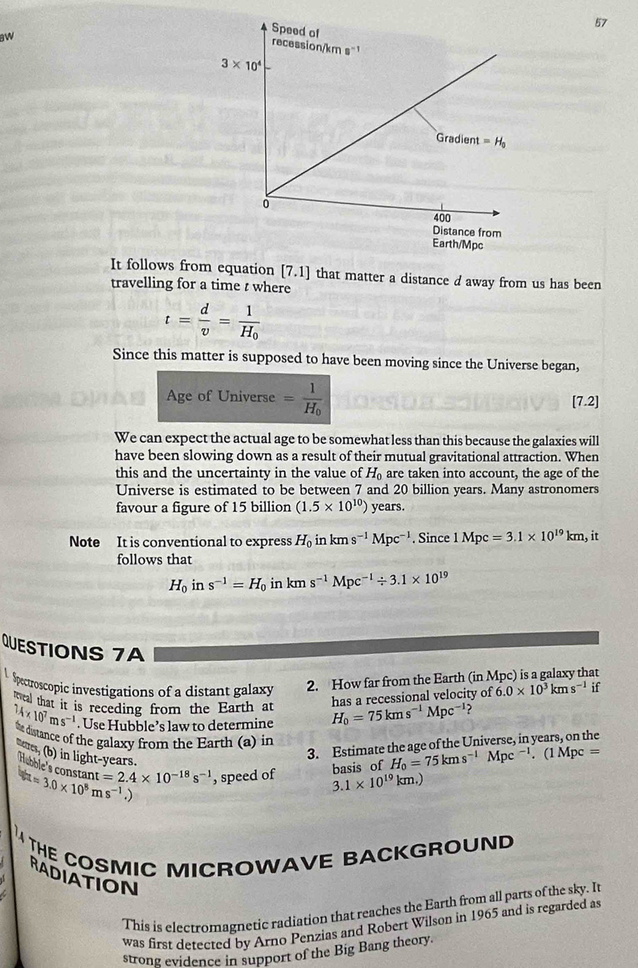 aw
th/Mpc
It follows from equation [7.1] that matter a distance d away from us has been
travelling for a time t where
t= d/v =frac 1H_0
Since this matter is supposed to have been moving since the Universe began,
Age of Universe =frac 1H_0 [7.2]
We can expect the actual age to be somewhat less than this because the galaxies will
have been slowing down as a result of their mutual gravitational attraction. When
this and the uncertainty in the value of H_0 are taken into account, the age of the
Universe is estimated to be between 7 and 20 billion years. Many astronomers
favour a figure of 15 billion (1.5* 10^(10)) years.
Note It is conventional to express H_0 in kms^(-1)Mpc^(-1). Since 1Mpc=3.1* 10^(19)km, it
follows that
H_0ins^(-1)=H_0 in kms^(-1)Mpc^(-1)/ 3.1* 10^(19)
QUESTIONS 7A
l Spectroscopic investigations of a distant galaxy 2. How far from the Earth (in Mpc) is a galaxy that
has a recessional velocity of 6.0* 10^3kms^(-1) if
eweal that it is receding from the Earth at H_0=75kms^(-1)Mpc^(-1) ?
24* 10^7ms^(-1). Use Hubble’s law to determine
the distance of the galaxy from the Earth (a) in
meres, (b) in light-years.
3. Estimate the age of the Universe, in years, on the
basis of H_0=75kms^(-1)Mpc^(-1).. (1 M c=
aapprox 3.0* 10^8ms^(-1) Hebble's constan t=2.4* 10^(-18)s^(-1) , speed of 3.1* 10^(19)km.)
)
THE COSMIC MICROWAVE BACKGROUND 
RADIATION
This is electromagnetic radiation that reaches the Earth from all parts of the sky. It
was first detected by Arno Penzias and Robert Wilson in 1965 and is regarded as
strong evidence in support of the Big Bang theory.