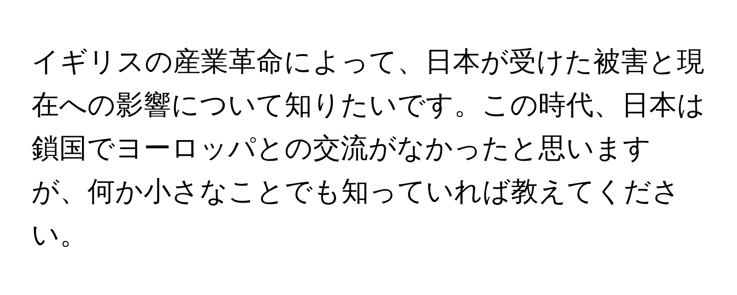 イギリスの産業革命によって、日本が受けた被害と現在への影響について知りたいです。この時代、日本は鎖国でヨーロッパとの交流がなかったと思いますが、何か小さなことでも知っていれば教えてください。