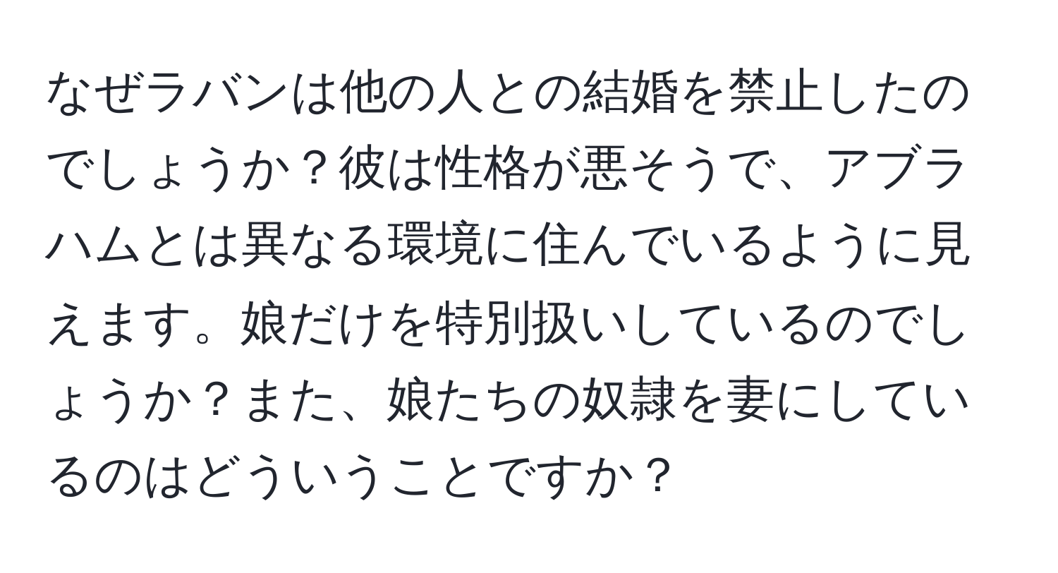 なぜラバンは他の人との結婚を禁止したのでしょうか？彼は性格が悪そうで、アブラハムとは異なる環境に住んでいるように見えます。娘だけを特別扱いしているのでしょうか？また、娘たちの奴隷を妻にしているのはどういうことですか？