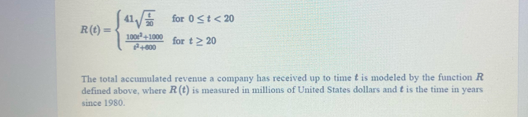 R(t)=beginarrayl 41sqrt(frac t)20  (100t^2+1000)/t^2+600 endarray. for 0≤ t<20</tex> 
for t≥ 20
The total accumulated revenue a company has received up to time t is modeled by the function R
defined above, where R(t) is measured in millions of United States dollars and t is the time in years
since 1980.