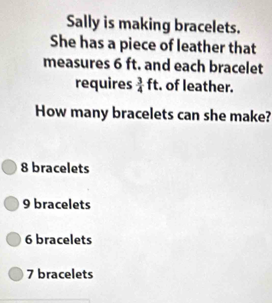 Sally is making bracelets.
She has a piece of leather that
measures 6 ft. and each bracelet
requires  3/4 ft. of leather.
How many bracelets can she make?
8 bracelets
9 bracelets
6 bracelets
7 bracelets