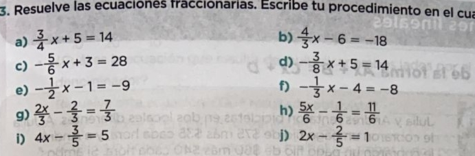 Resuelve las ecuaciones fraccionarias. Escribe tu procedimiento en el cua 
b) 
a)  3/4 x+5=14  4/3 x-6=-18
d) 
c) - 5/6 x+3=28 - 3/8 x+5=14
f) 
e) - 1/2 x-1=-9 - 1/3 x-4=-8
h) 
g)  2x/3 - 2/3 = 7/3   5x/6 - 1/6 = 11/6 
j) 
i) 4x- 3/5 =5 2x- 2/5 =1