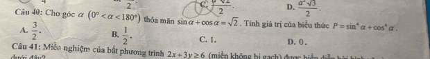 2 C  sqrt(2)/2 . D.  a^2sqrt(3)/2 . 
Câu 40: Cho góc ơ (0° <180°) thỏa mãn sin alpha +cos alpha =sqrt(2). Tính giá trị của biểu thức P=sin^4alpha +cos^4alpha.
A.  3/2 . B.  1/2 . C. 1. D. 0 ,
Câu 41: Miền nghiệm của bắt phương trình 2x+3y≥ 6 (miền không bị gach) được biểu đi