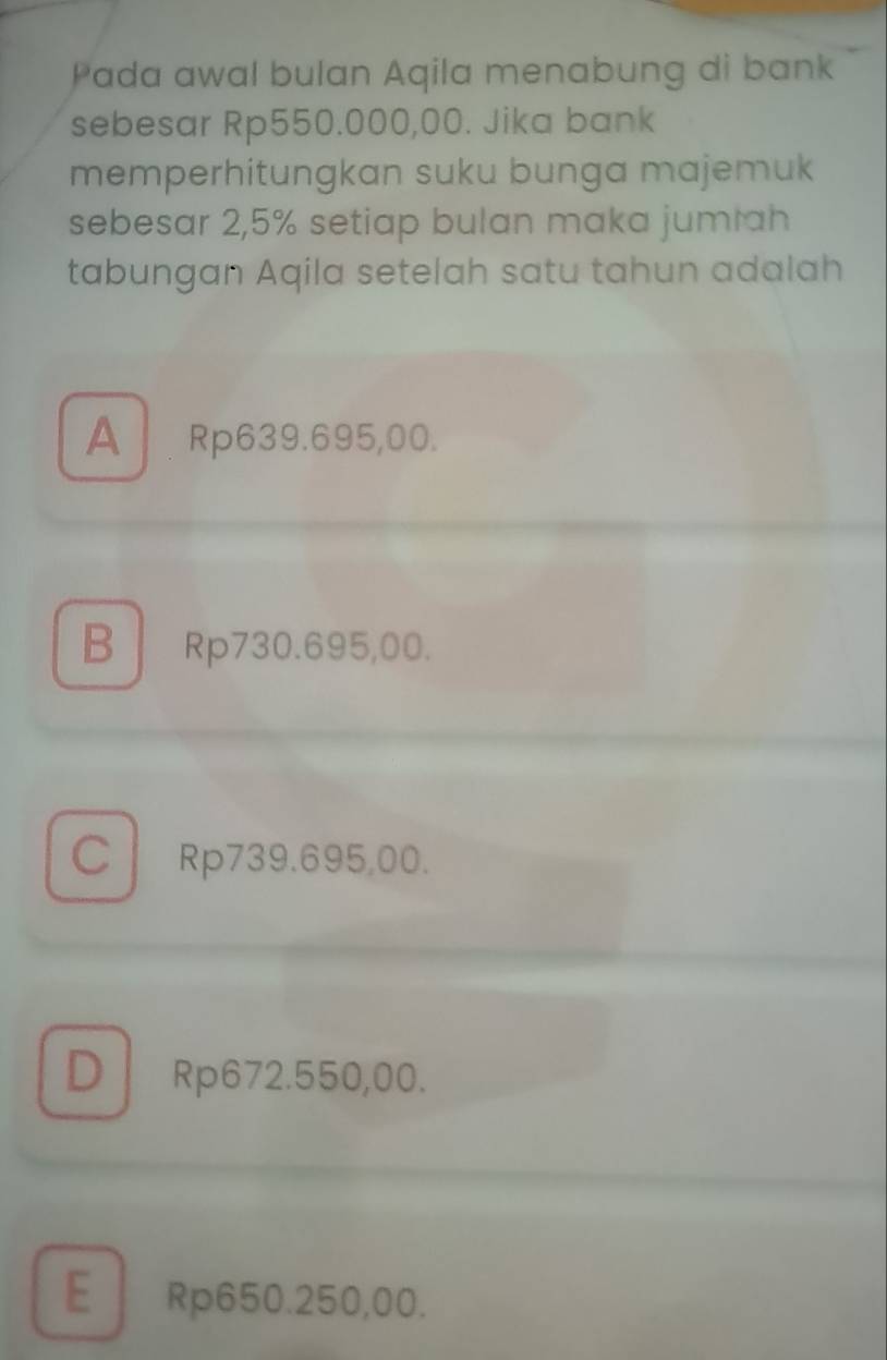 Pada awal bulan Aqila menabung di bank
sebesar Rp550.000,00. Jika bank
memperhitungkan suku bunga majemuk
sebesar 2,5% setiap bulan maka jumiah
tabungan Aqila setelah satu tahun adalah
A Rp639.695,00.
B Rp730.695,00.
C Rp739.695,00.
D Rp672.550,00.
E Rp650.250,00.