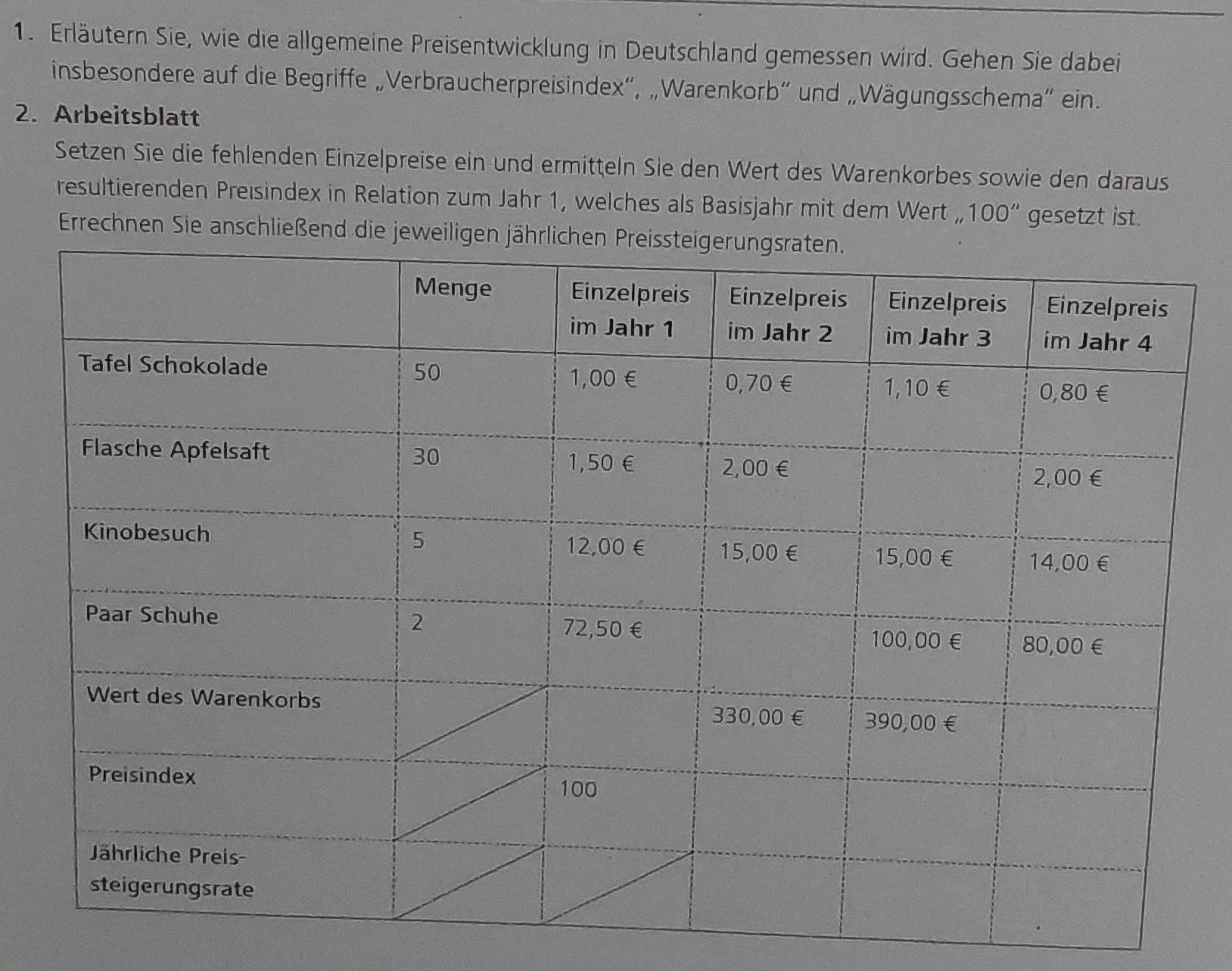 Erläutern Sie, wie die allgemeine Preisentwicklung in Deutschland gemessen wird. Gehen Sie dabei 
insbesondere auf die Begriffe „Verbraucherpreisindex”, „Warenkorb” und „Wägungsschema” ein. 
2. Arbeitsblatt 
Setzen Sie die fehlenden Einzelpreise ein und ermitteln Sie den Wert des Warenkorbes sowie den daraus 
resultierenden Preisindex in Relation zum Jahr 1, welches als Basisjahr mit dem Wert ,, 100'' gesetzt ist. 
Errechnen Sie ansc