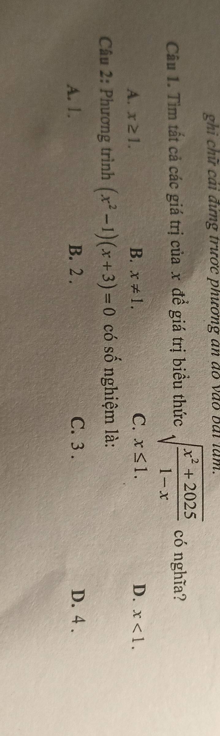 ghi chữ cái đứng trước phương an do vào bài làm.
Câu 1. Tìm tất cả các giá trị của x để giá trị biểu thức sqrt(frac x^2+2025)1-x có nghĩa?
A. x≥ 1. B. x!= 1. C. x≤ 1. D. x<1</tex>. 
Câu 2: Phương trình (x^2-1)(x+3)=0 có số nghiệm là:
A. 1. B. 2. C. 3. D. 4.