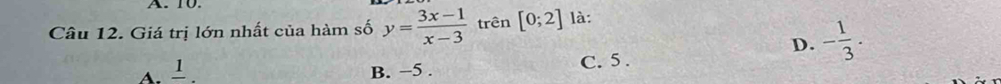 10.
Câu 12. Giá trị lớn nhất của hàm số y= (3x-1)/x-3  trên [0;2] là:
D. - 1/3 .
A. 1 、 B. −5. C. 5.