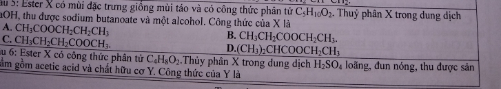 au 5: Ester X có mùi đặc trưng giống mùi táo và có công thức phân tử C_5H_10O_2. Thuỷ phân X trong dung dịch
aOH, thu được sodium butanoate và một alcohol. Công thức của X là
A. CH_3COOCH_2CH_2CH_3
C. CH_3CH_2CH_2COOCH_3.
B. CH_3CH_2COOCH_2CH_3.
D. (CH_3)_2CHCOOCH_2CH_3
au 6: Ester X có công thức phân tử C_4H_8O_2 Thủy phân X trong dung dịch H_2SO_4 loãng, đun nóng, thu được sản
ầm gồm acetic acid và chất hữu cơ Y. Công thức của Y là