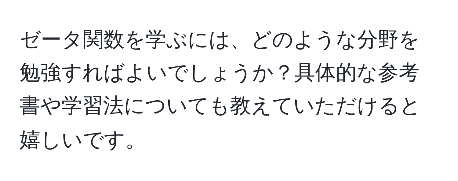 ゼータ関数を学ぶには、どのような分野を勉強すればよいでしょうか？具体的な参考書や学習法についても教えていただけると嬉しいです。