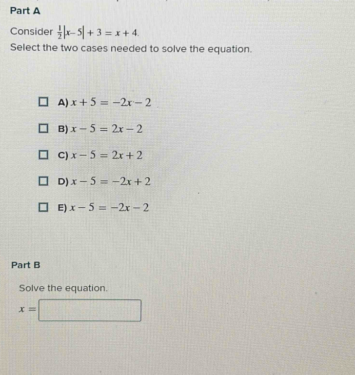 Consider  1/2 |x-5|+3=x+4. 
Select the two cases needed to solve the equation.
A) x+5=-2x-2
B) x-5=2x-2
C) x-5=2x+2
D) x-5=-2x+2
E) x-5=-2x-2
Part B
Solve the equation.
x=□