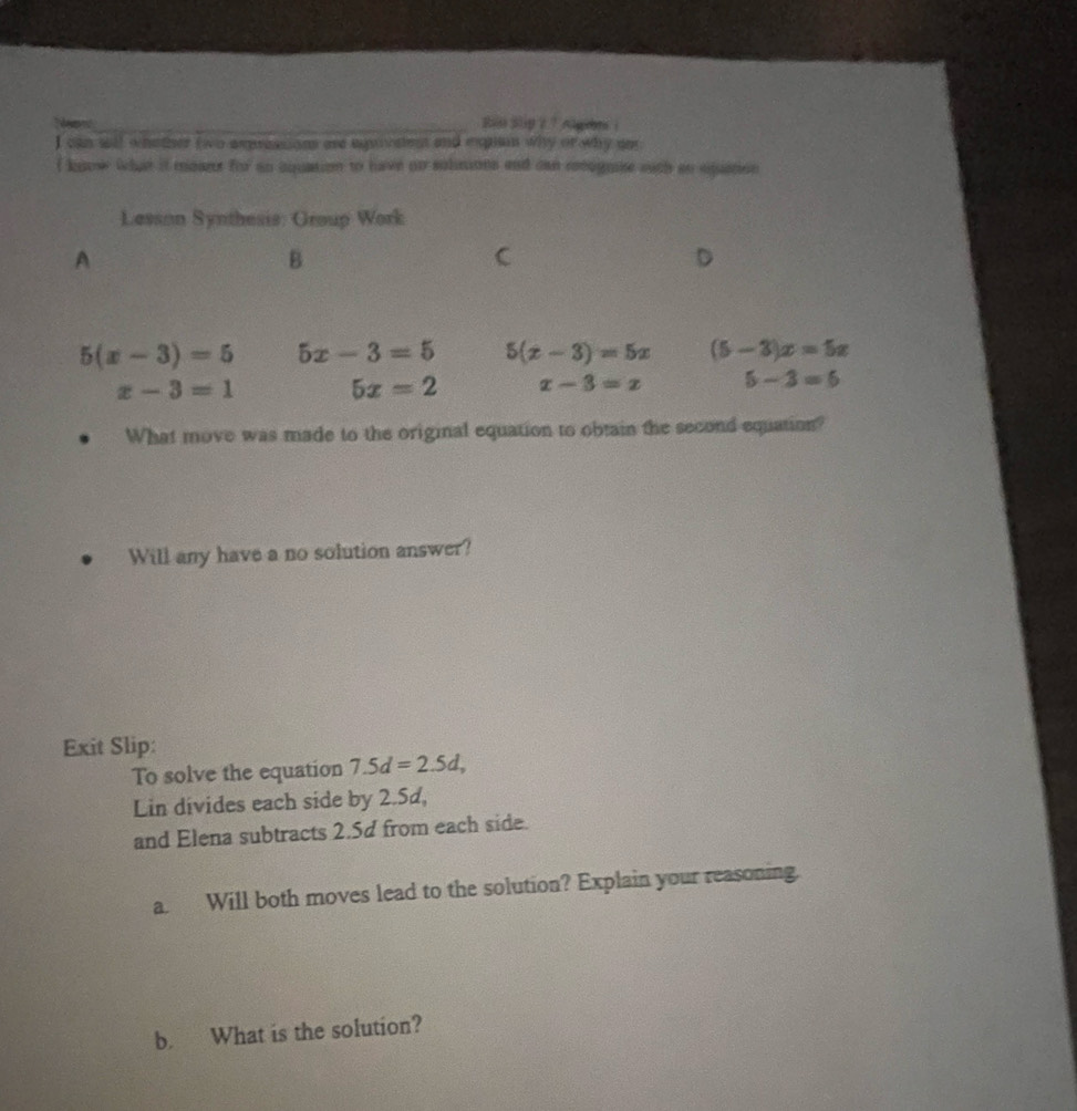 Rin Slip 2 ？ ngbe i
I can wll whother two asprossions are eqoisent and eguin why or why an
I know what it meant for ao cquation to have on solmions and can rcognise with ao equetion
Lesson Synthesis: Group Work
A
B
C
D
5(x-3)=5 5x-3=5 5(x-3)=5x (5-3)x=5x
x-3=1
5x=2 x-3=x 5-3=6
What move was made to the original equation to obtain the second equation?
Will any have a no solution answer?
Exit Slip:
To solve the equation 7.5d=2.5d, 
Lin divides each side by 2.5d,
and Elena subtracts 2.5d from each side.
a. Will both moves lead to the solution? Explain your reasoning.
b. What is the solution?