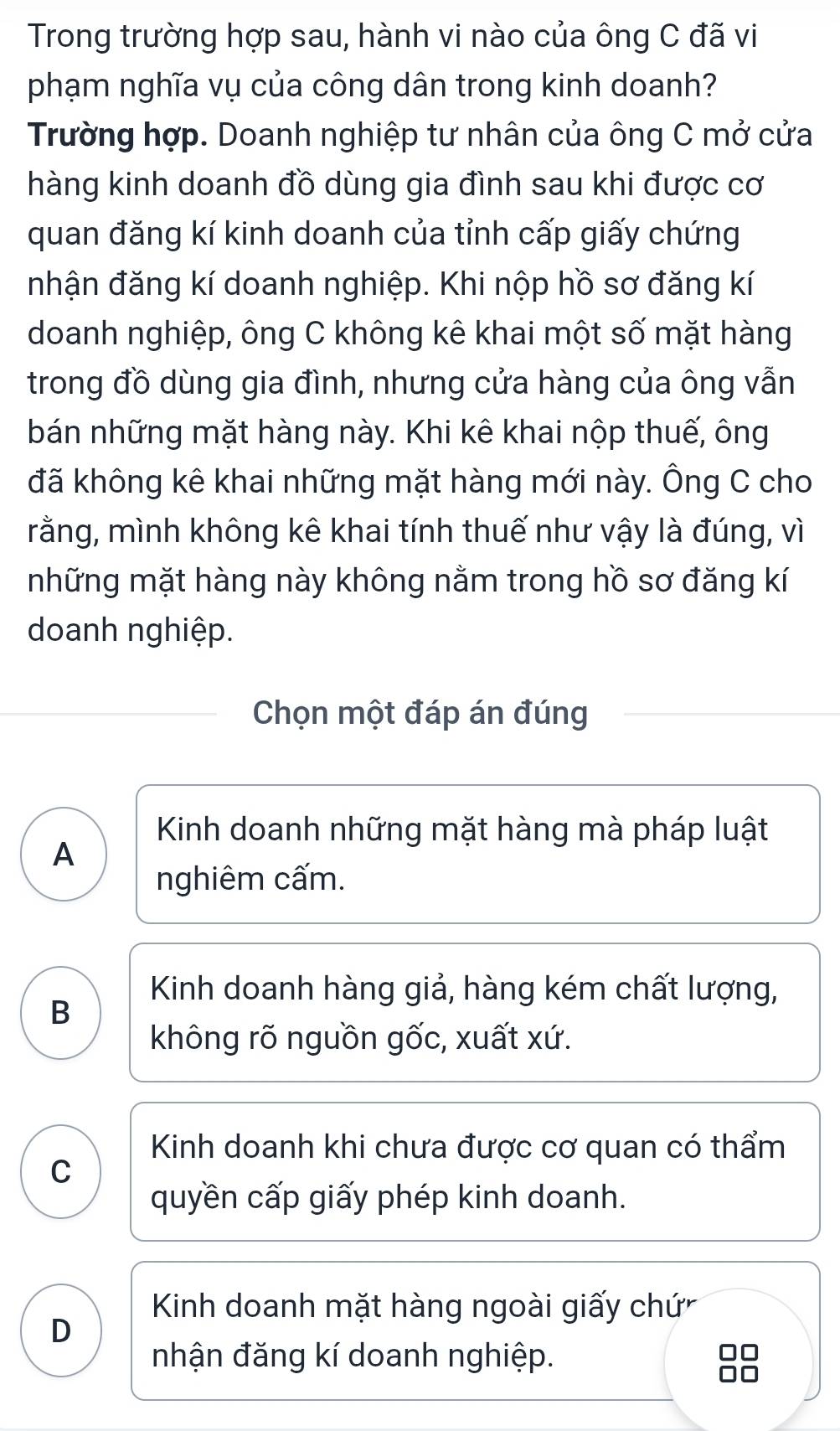 Trong trường hợp sau, hành vi nào của ông C đã vi
phạm nghĩa vụ của công dân trong kinh doanh?
Trường hợp. Doanh nghiệp tư nhân của ông C mở cửa
hàng kinh doanh đồ dùng gia đình sau khi được cơ
quan đăng kí kinh doanh của tỉnh cấp giấy chứng
nhận đăng kí doanh nghiệp. Khi nộp hồ sơ đăng kí
doanh nghiệp, ông C không kê khai một số mặt hàng
trong đồ dùng gia đình, nhưng cửa hàng của ông vẫn
bán những mặt hàng này. Khi kê khai nộp thuế, ông
đã không kê khai những mặt hàng mới này. Ông C cho
rằng, mình không kê khai tính thuế như vậy là đúng, vì
những mặt hàng này không nằm trong hồ sơ đăng kí
doanh nghiệp.
Chọn một đáp án đúng
Kinh doanh những mặt hàng mà pháp luật
A
nghiêm cấm.
Kinh doanh hàng giả, hàng kém chất lượng,
B
không rõ nguồn gốc, xuất xứ.
Kinh doanh khi chưa được cơ quan có thẩm
C
quyền cấp giấy phép kinh doanh.
Kinh doanh mặt hàng ngoài giấy chứ
D
nhận đăng kí doanh nghiệp.