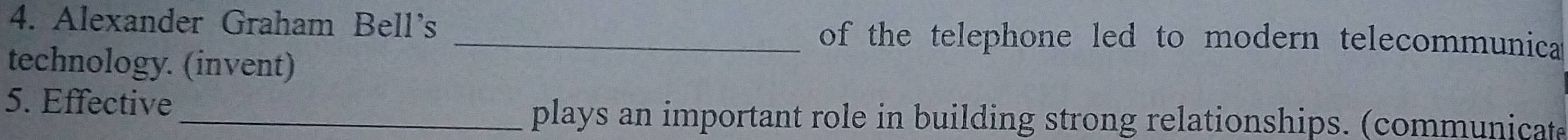 Alexander Graham Bell's _of the telephone led to modern telecommunica 
technology. (invent) 
5. Effective 
_plays an important role in building strong relationships. (communicat