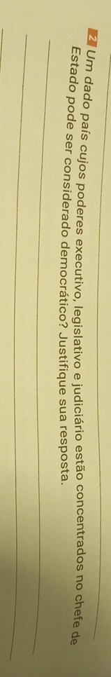 Um dado país cujos poderes executivo, legislativo e judiciário estão concentrados no chefe de 
_ 
Estado pode ser considerado democrático? Justifique sua resposta. 
_