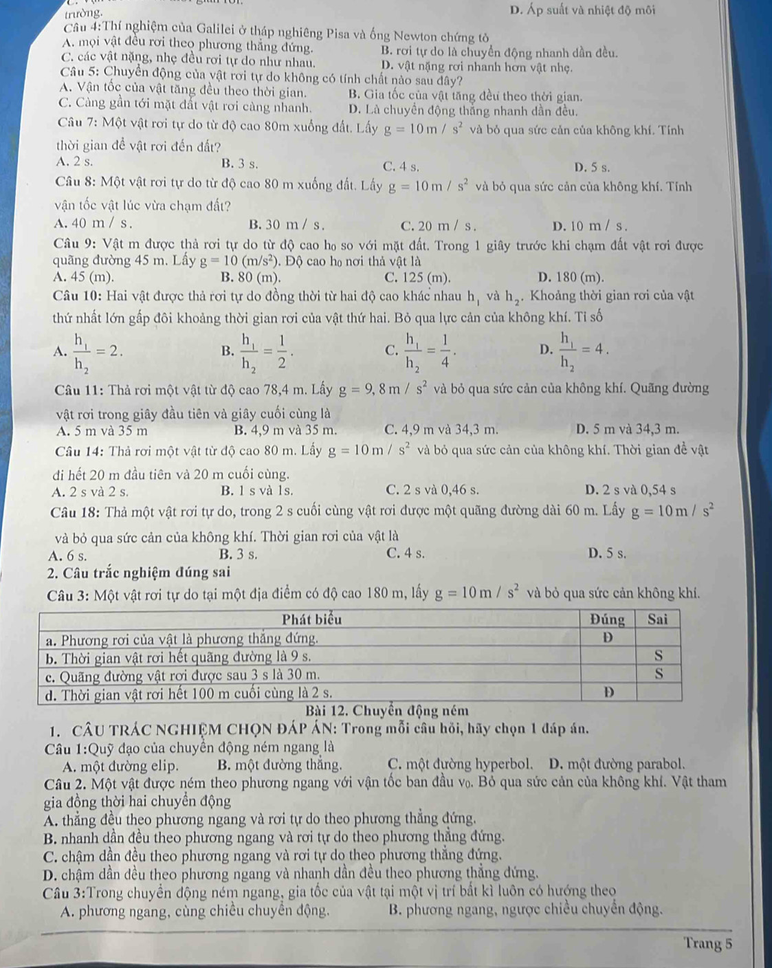 trường. D. Áp suất và nhiệt độ môi
Cầâu 4:Thí nghiệm của Galilei ở tháp nghiêng Pisa và ống Newton chứng tỏ
A. mọi vật đều rơi theo phương thắng đứng. B. rơi tự do là chuyển động nhanh dần đều.
C. các vật nặng, nhẹ đều rơi tự do như nhau. D. vật nặng rơi nhanh hơn vật nhẹ.
Câu 5: Chuyển động của vật rơi tự do không có tính chất nào sau dây?
A. Vận tốc của vật tăng đều theo thời gian. B. Gia tốc của vật tăng đều theo thời gian.
C. Càng gần tới mặt đất vật rơi càng nhanh. D. Là chuyền động thắng nhanh dần đều.
Câu 7: Một vật rơi tự do từ độ cao 80m xuống đất. Lấy g=10m/s^2 và bỏ qua sức cản của không khí. Tính
thời gian đề vật rơi đến đất?
A. 2 s. B. 3 s. C. 4 s. D. 5 s.
Câu 8: Một vật rơi tự do từ độ cao 80 m xuống đất. Lấy g=10m/s^2 và bỏ qua sức cản của không khí. Tính
vận tốc vật lúc vừa chạm đất?
A. 40 m / s . B. 30 m / s . C. 20 m / s . D. 10 m / s .
Câu 9: Vật m được thả rơi tự do từ độ cao họ so với mặt đất. Trong 1 giây trước khi chạm đất vật rơi được
quãng đường 45 m. Lấy g=10(m/s^2) 0. Độ cao họ nơi thả vật là
A. 45 (m). B. 80 ( m ). C. 125 (m). D. 180 (m).
Câu 10: Hai vật được thả rơi tự do đồng thời từ hai độ cao khác nhau h, và h_2. Khoảng thời gian rơi của vật
thứ nhất lớn gấp đôi khoảng thời gian rơi của vật thứ hai. Bỏ qua lực cản của không khí. Tỉ số
A. frac h_1h_2=2. frac h_1h_2= 1/2 . frac h_1h_2= 1/4 . frac h_1h_2=4.
B.
C.
D.
Câu 11: Thả rơi một vật từ độ cao 78,4 m. Lấy g=9,8m/s^2 và bỏ qua sức cản của không khí. Quãng đường
vật rơi trong giây đầu tiên và giây cuối cùng là
A. 5 m và 35 m B. 4,9 m và 35 m C. 4,9 m và 34,3 m. D. 5 m và 34,3 m.
Câu 14: Thả rơi một vật từ độ cao 80 m. Lấy g=10m/s^2 và bỏ qua sức cản của không khí. Thời gian đề vật
đi hết 20 m đầu tiên và 20 m cuối cùng.
A. 2 s và 2 s. B. 1 s và 1s. C. 2 s và 0,46 s. D. 2 s và 0,54 s
Câu 18: Thả một vật rơi tự do, trong 2 s cuối cùng vật rơi được một quãng đường dài 60 m. Lấy g=10m/s^2
và bỏ qua sức cản của không khí. Thời gian rơi của vật là
A. 6 s. B. 3 s. C. 4 s. D. 5 s.
2. Câu trắc nghiệm đúng sai
Câu 3: Một vật rơi tự do tại một địa điểm có độ cao 180 m, lấy g=10m/s^2 và bỏ qua sức cản không khí.
1. CÂU TRÁC NGHIỆM CHQN ĐÁP ÁN: Trong mỗi câu hồi, hãy chọn 1 đáp án.
Câu 1:Quỹ đạo của chuyền động ném ngang là
A. một đường elip. B. một đường thắng. C. một đường hyperbol. D. một đường parabol.
Câu 2. Một vật được ném theo phương ngang với vận tốc ban đầu vọ. Bỏ qua sức cản của không khí. Vật tham
gia đồng thời hai chuyền động
A. thẳng đều theo phương ngang và rơi tự do theo phương thẳng đứng.
B. nhanh dần đều theo phương ngang và rơi tự do theo phương thẳng đứng.
C. chậm dần đều theo phương ngang và rơi tự do theo phương thắng đứng.
D. chậm dần đều theo phương ngang và nhanh dần đều theo phương thẳng đứng.
Cầu 3:Trong chuyển động ném ngang, gia tốc của vật tại một vị trí bất kì luôn có hướng theo
A. phương ngang, cùng chiều chuyền động.  B. phương ngang, ngược chiều chuyển động.
Trang 5