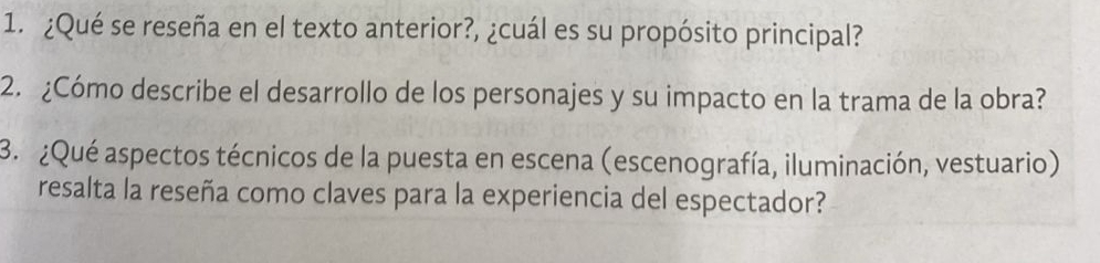 ¿Qué se reseña en el texto anterior?, ¿cuál es su propósito principal? 
2. ¿Cómo describe el desarrollo de los personajes y su impacto en la trama de la obra? 
3. ¿Qué aspectos técnicos de la puesta en escena (escenografía, iluminación, vestuario) 
resalta la reseña como claves para la experiencia del espectador?