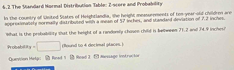 6.2 The Standard Normal Distribution Table: Z-score and Probability 
In the country of United States of Heightlandia, the height measurements of ten-year-old children are 
approximately normally distributed with a mean of 57 inches, and standard deviation of 7.2 inches. 
What is the probability that the height of a randomly chosen child is between 71.2 and 74.9 inches? 
Probability =□ (Round to 4 decimal places.) 
Question Help: Read 1 Read 2 - Message instructor