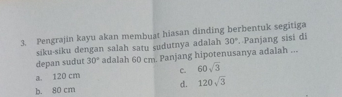 Pengrajin kayu akan membuat hiasan dinding berbentuk segitiga
siku-siku dengan salah satu sudutnya adalah 30°. Panjang sisi di
depan sudut 30° adalah 60 cm. Panjang hipotenusanya adalah ...
C.
a. 120 cm 60sqrt(3)
b. 80 cm d. 120sqrt(3)