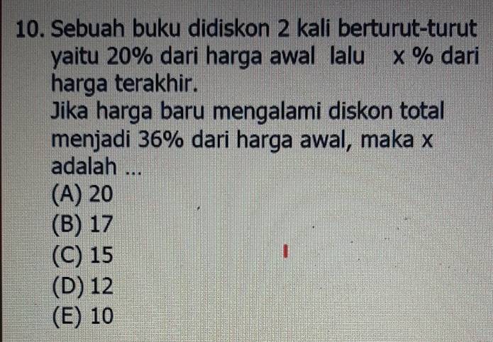 Sebuah buku didiskon 2 kali berturut-turut
yaitu 20% dari harga awal lalu x % dari
harga terakhir.
Jika harga baru mengalami diskon total
menjadi 36% dari harga awal, maka x
adalah ...
(A) 20
(B) 17
(C) 15
(D) 12
(E) 10