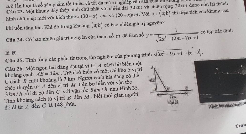 a: b lần lượt là số sản phẩm tối thiều và tối đa mà xí nghiệp cần sản xuất đễ không bị 10. 
Câu 23. Một khung dây thép hình chữ nhật với chiều dài 30cm và chiều rộng 20cm được uốn lại thành 
hình chữ nhật mới với kích thước (30-x) ^circ  cm và (20+x)cm. Với x∈ (a;b) thì diện tích của khung sau 
khi uốn tăng lên. Khi đó trong khoảng (a;b) có bao nhiêu giá trị nguyên? 
Câu 24. Có bao nhiêu giá trị nguyên của tham số m để hàm số y= 1/sqrt(2x^2-(2m-1)x+1)  có tập xác định 
là R . 
Câu 25. Tính tổng các phần tử trong tập nghiệm của phương trình sqrt(3x^2-9x+1)=|x-2|. 
Câu 26. Một ngọn hải đăng đặt tại vị trí A cách bờ biển một 
khoảng cách AB=4km. Trên bờ biển có một cái kho ở vị trí 
C cách B một khoảng là 7 km. Người canh hải đăng có thể 
chèo thuyền từ A đến vị trí Môtrên bờ biển với vận tốc
3km / h rồi đi bộ đến C với vận tốc 5km / h như Hình 35. 
Tính khoảng cách từ vị trí B đến M , biết thời gian người 
đó đi từ A đến C là 148 phút. Hình 35
(Nguồn: https:/skatterstock.com 
Tran