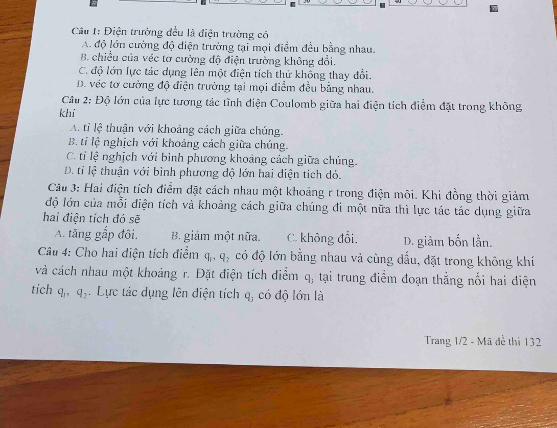 Điện trường đều là điện trường có
A. độ lớn cường độ điện trường tại mọi điểm đều bằng nhau.
B. chiều của véc tơ cường độ điện trường không đổi.
C. độ lớn lực tác dụng lên một điện tích thử không thay đổi.
D. véc tơ cường độ điện trường tại mọi điểm đều bằng nhau.
Câu 2: Độ lớn của lực tương tác tĩnh điện Coulomb giữa hai điện tích điểm đặt trong không
khí
A. tỉ lệ thuận với khoảng cách giữa chúng.
B. tỉ lệ nghịch với khoảng cách giữa chúng.
C. ti lệ nghịch với bình phương khoảng cách giữa chúng.
D. tỉ lệ thuận với bình phương độ lớn hai điện tích đó.
Câu 3: Hai điện tích điểm đặt cách nhau một khoảng r trong điện môi. Khi đồng thời giảm
độ lớn của mỗi điện tích và khoảng cách giữa chúng đi một nữa thì lực tác tác dụng giữa
hai điện tích đó sẽ
A. tăng gấp đôi. B. giảm một nữa. C. không đổi. D. giảm bốn lần.
Câu 4: Cho hai điện tích điểm q_1, q_2 có độ lớn bằng nhau và cùng dấu, đặt trong không khí
và cách nhau một khoảng r. Đặt điện tích điểm q_3 tại trung điểm đoạn thắng nối hai điện
tích q_1, q_2. Lực tác dụng lên điện tích q_3 có độ lớn là
Trang 1/2 - Mã đề thi 132