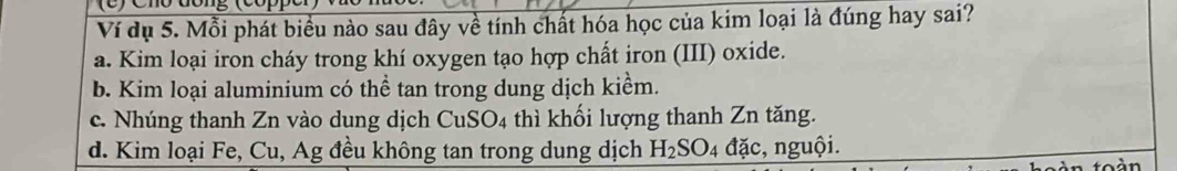 Ví dụ 5. Mỗi phát biểu nào sau đây về tính chất hóa học của kim loại là đúng hay sai?
a. Kim loại iron cháy trong khí oxygen tạo hợp chất iron (III) oxide.
b. Kim loại aluminium có thể tan trong dung dịch kiểm.
c. Nhúng thanh Zn vào dung dịch CuSO4 thì khối lượng thanh Zn tăng.
d. Kim loại Fe, Cu, Ag đều không tan trong dung dịch H_2SO_4 đặc, nguội.