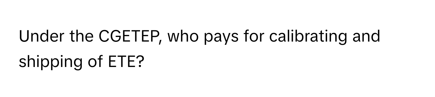 Under the CGETEP, who pays for calibrating and shipping of ETE?