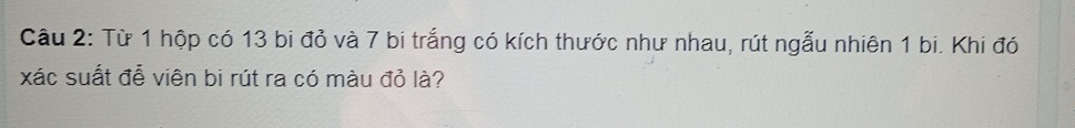 Từ 1 hộp có 13 bi đỏ và 7 bi trắng có kích thước như nhau, rút ngẫu nhiên 1 bi. Khi đó 
xác suất đễ viên bi rút ra có màu đỏ là?