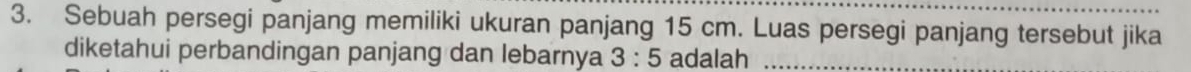 Sebuah persegi panjang memiliki ukuran panjang 15 cm. Luas persegi panjang tersebut jika 
diketahui perbandingan panjang dan lebarnya 3:5 adalah_