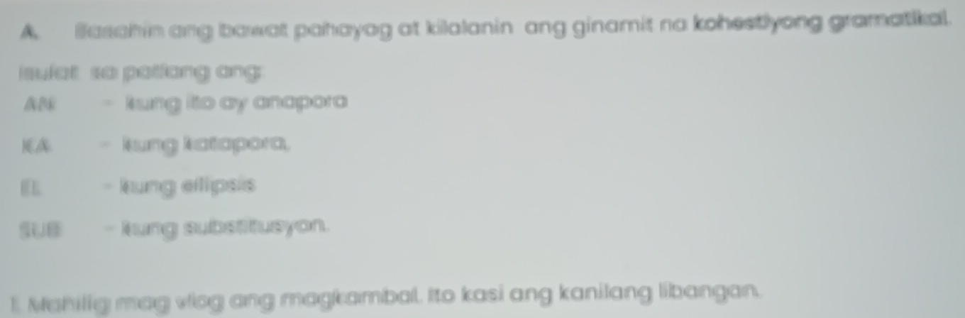 Basahin ang bawat pahayag at kilalanin ang ginamit na kohestlyong gramatikal. 
sulat so patfang ang 
AB kung ito ay anapora 
)(A kung katapora, 
- kung ellipsis 
SUB - kung substitusyon. 
1. Mahilig mag viog ang magkambal. Ito kasi ang kanilang libangan.