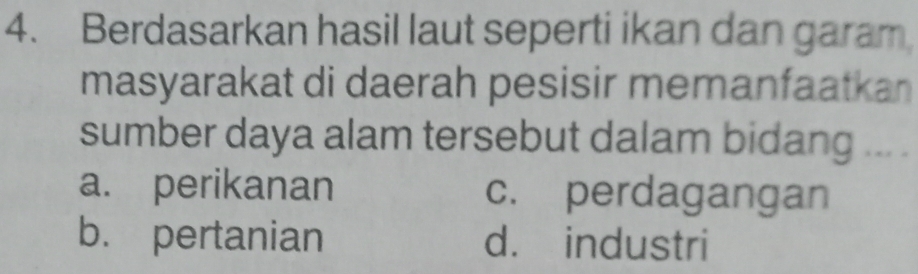 Berdasarkan hasil laut seperti ikan dan garam
masyarakat di daerah pesisir memanfaatkan 
sumber daya alam tersebut dalam bidang ... .
a. perikanan c. perdagangan
b. pertanian d. industri