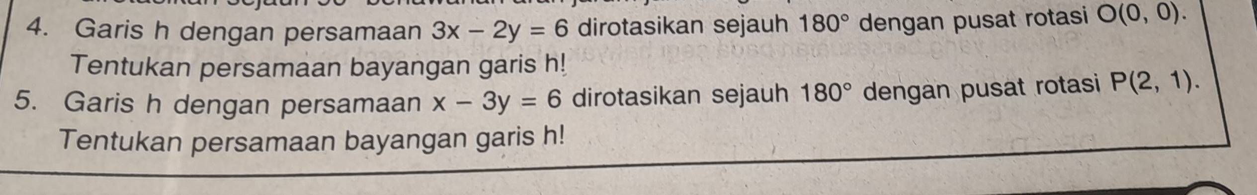 Garis h dengan persamaan 3x-2y=6 dirotasikan sejauh 180° dengan pusat rotasi O(0,0). 
Tentukan persamaan bayangan garis h! 
5. Garis h dengan persamaan x-3y=6 dirotasikan sejauh 180° dengan pusat rotasi P(2,1). 
Tentukan persamaan bayangan garis h!