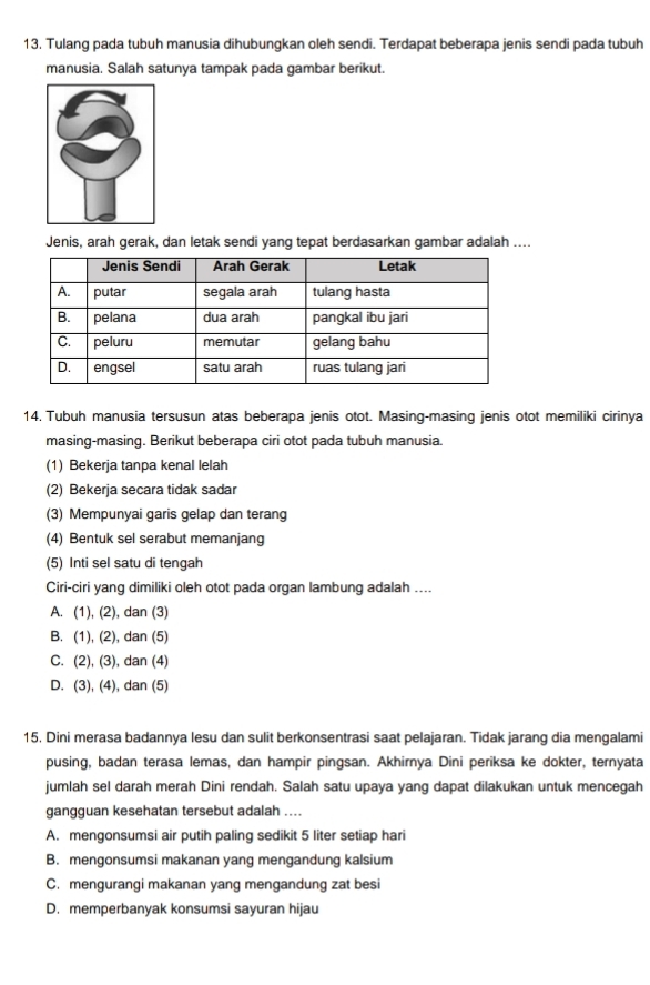 Tulang pada tubuh manusia dihubungkan oleh sendi. Terdapat beberapa jenis sendi pada tubuh
manusia. Salah satunya tampak pada gambar berikut.
Jenis, arah gerak, dan letak sendi yang tepat berdasarkan gambar adalah ....
14, Tubuh manusia tersusun atas beberapa jenis otot. Masing-masing jenis otot memiliki cirinya
masing-masing. Berikut beberapa ciri otot pada tubuh manusia.
(1) Bekerja tanpa kenal lelah
(2) Bekerja secara tidak sadar
(3) Mempunyai garis gelap dan terang
(4) Bentuk sel serabut memanjang
(5) Inti sel satu di tengah
Ciri-ciri yang dimiliki oleh otot pada organ lambung adalah ....
A. (1), (2), dan (3)
B. (1), (2), dan (5)
C. (2), (3), dan (4)
D. (3), (4), dan (5)
15. Dini merasa badannya lesu dan sulit berkonsentrasi saat pelajaran. Tidak jarang dia mengalami
pusing, badan terasa lemas, dan hampir pingsan. Akhirnya Dini periksa ke dokter, ternyata
jumlah sel darah merah Dini rendah. Salah satu upaya yang dapat dilakukan untuk mencegah
gangguan kesehatan tersebut adalah ....
A. mengonsumsi air putih paling sedikit 5 liter setiap hari
B. mengonsumsi makanan yang mengandung kalsium
C. mengurangi makanan yang mengandung zat besi
D. memperbanyak konsumsi sayuran hijau