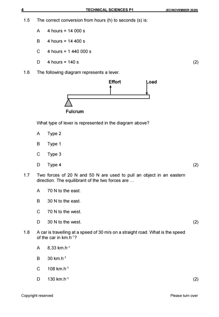 a TECHNICAL SCIENCES P1 (EC/NOVEMBER 2020)
1.5 The correct conversion from hours (h) to seconds (s) is:
A 4 hours =14000 s
B 4 hours =14400s
C 4 hours =1440000s
D 4h ours =140s (2)
1.6 The following diagram represents a lever.
What type of lever is represented in the diagram above?
A Type 2
B Type 1
C Type 3
D Type 4 (2)
1.7 Two forces of 20 N and 50 N are used to pull an object in an eastern
direction. The equilibrant of the two forces are ...
A 70 N to the east.
B 30 N to the east.
C70 N to the west.
D 30 N to the west.
(2)
1.8 A car is travelling at a speed of 30 m/s on a straight road. What is the speed
of the car in km.h^(-1) ?
A 8,33km.h^(-1)
B 30km.h^(-1)
C 108km.h^(-1)
D 130km.h^(-1) (2)
Copyright reserved Please turn over