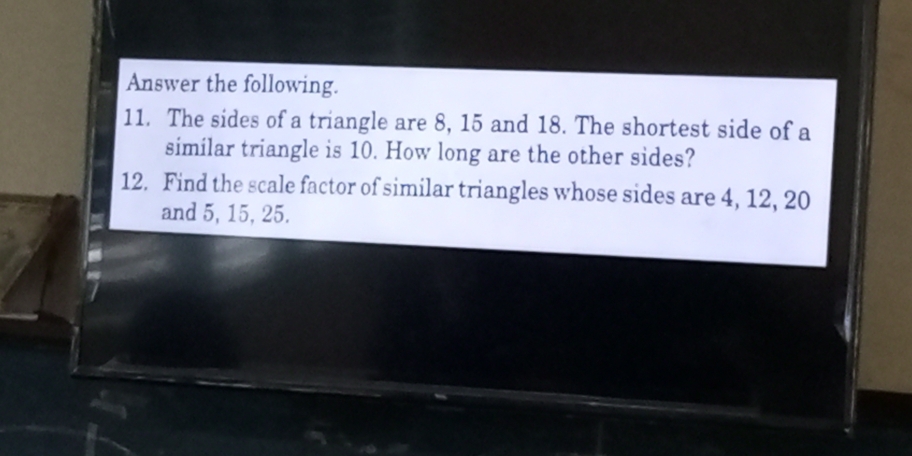 Answer the following. 
11. The sides of a triangle are 8, 15 and 18. The shortest side of a 
similar triangle is 10. How long are the other sides? 
12. Find the scale factor of similar triangles whose sides are 4, 12, 20
and 5, 15, 25.