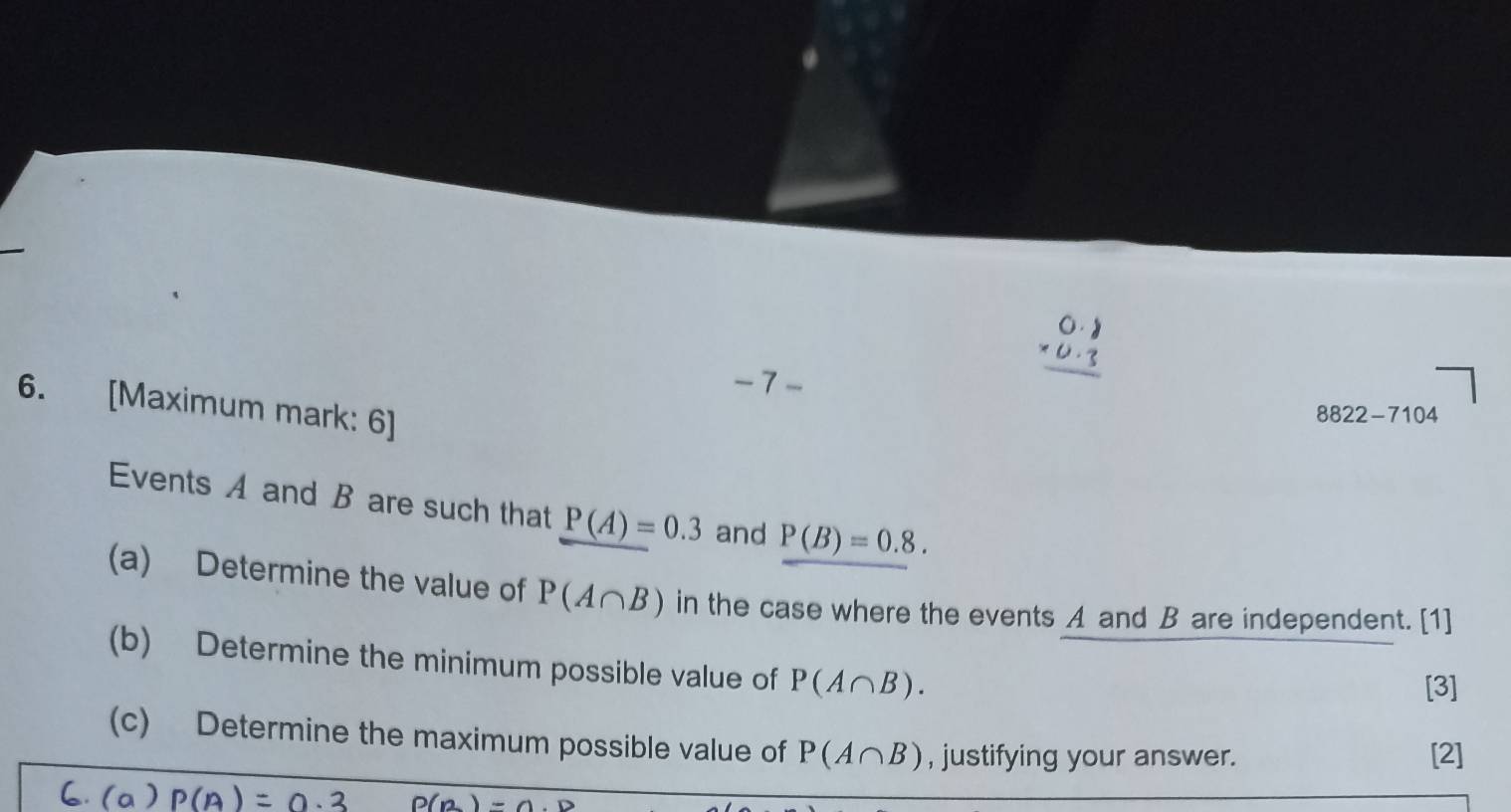 [Maximum mark: 6]
8822-7104
Events A and B are such that P(A)=0.3 and P(B)=0.8. 
(a) Determine the value of P(A∩ B) in the case where the events A and B are independent. [1] 
(b) Determine the minimum possible value of P(A∩ B). 
[3] 
(c) Determine the maximum possible value of P(A∩ B) , justifying your answer. 
[2]