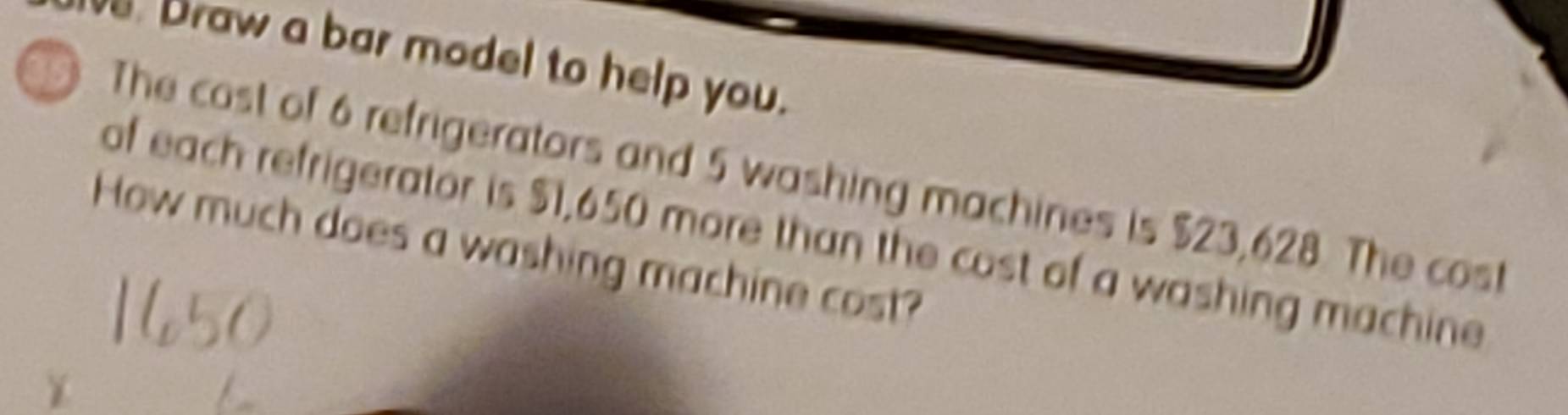 Draw a bar model to help you. 
391 The cost of 6 refrigerators and 5 washing machines is $23,628. The cos 
of each refrigerator is $1,650 more than the cost of a washing machine 
How much does a washing machine cost?