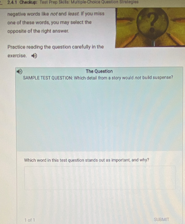 Checkup: Test Prep Skills: Multiple-Choice Question Strategies 
negative words like not and least. If you miss 
one of these words, you may select the 
opposite of the right answer. 
Practice reading the question carefully in the 
exercise. 
The Question 
SAMPLE TEST QUESTION: Which detail from a story would not build suspense? 
Which word in this test question stands out as important, and why? 
1 of 1 SUBMIT