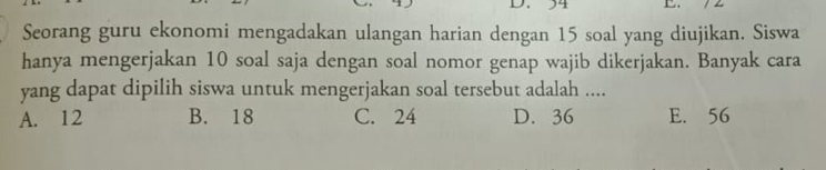 34 L.
Seorang guru ekonomi mengadakan ulangan harian dengan 15 soal yang diujikan. Siswa
hanya mengerjakan 10 soal saja dengan soal nomor genap wajib dikerjakan. Banyak cara
yang dapat dipilih siswa untuk mengerjakan soal tersebut adalah ....
A. 12 B. 18 C. 24 D. 36 E. 56