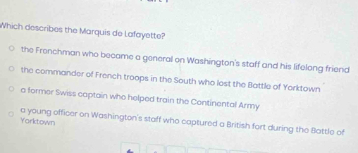 Which describes the Marquis de Lafayette?
the Frenchman who became a general on Washington's staff and his lifelong friend
the commander of French troops in the South who lost the Battle of Yorktown
a former Swiss captain who helped train the Continental Army
Yorktown a young officer on Washington's staff who captured a British fort during the Battle of