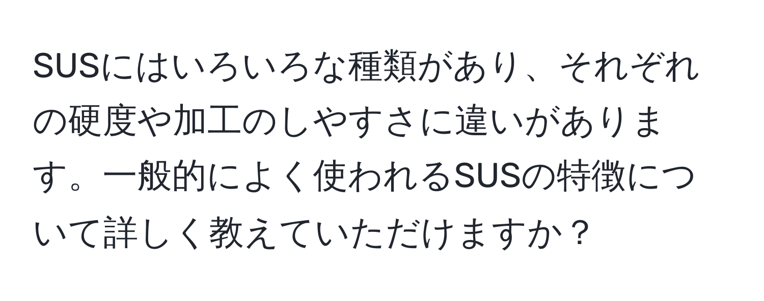 SUSにはいろいろな種類があり、それぞれの硬度や加工のしやすさに違いがあります。一般的によく使われるSUSの特徴について詳しく教えていただけますか？