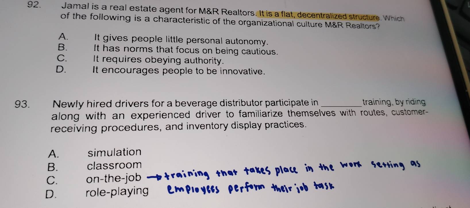 Jamal is a real estate agent for M&R Realtors. It is a flat, decentralized structure. Which
of the following is a characteristic of the organizational culture M&R Realtors?
A. It gives people little personal autonomy.
B. It has norms that focus on being cautious.
C. It requires obeying authority.
D. It encourages people to be innovative.
93. Newly hired drivers for a beverage distributor participate in_ training, by riding
along with an experienced driver to familiarize themselves with routes, customer-
receiving procedures, and inventory display practices.
A. simulation
B. classroom
C. on-the-job
D. role-playing