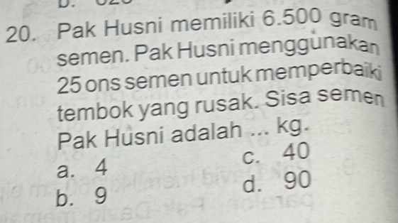 Pak Husni memiliki 6.500 gram
semen. Pak Husni menggunakan
25 ons semen untuk memperbaiki
tembok yang rusak. Sisa semen
Pak Husni adalah ... kg.
a. 4 c. 40
d. 90
bù9