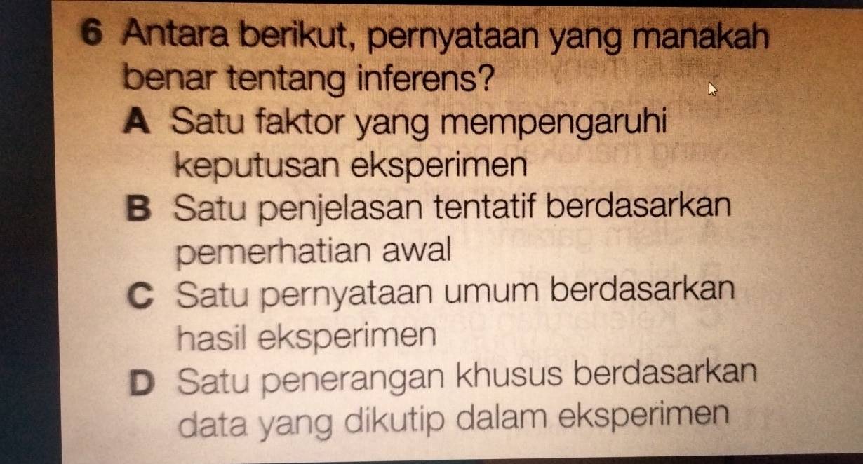 Antara berikut, pernyataan yang manakah
benar tentang inferens?
A Satu faktor yang mempengaruhi
keputusan eksperimen
B Satu penjelasan tentatif berdasarkan
pemerhatian awal
C Satu pernyataan umum berdasarkan
hasil eksperimen
D Satu penerangan khusus berdasarkan
data yang dikutip dalam eksperimen