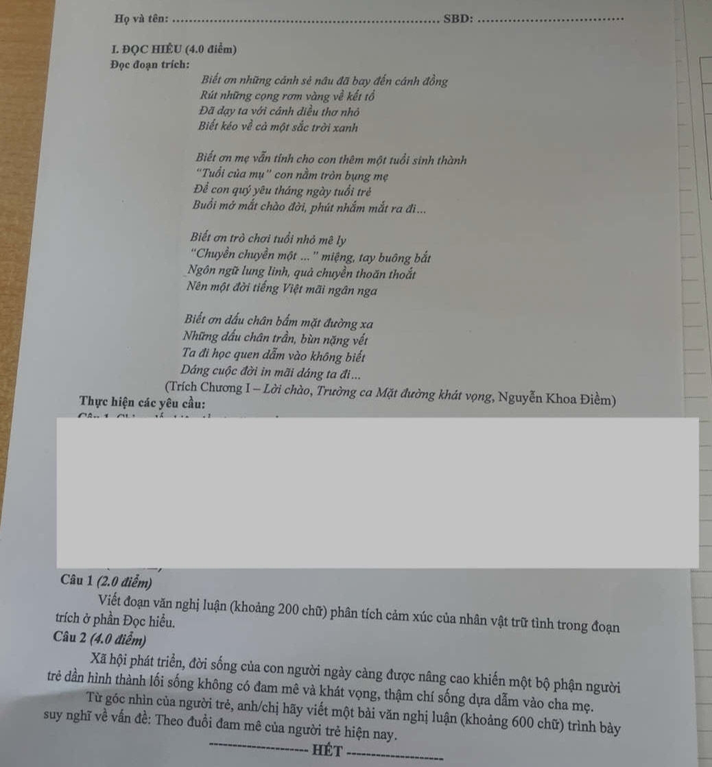 Họ và tên:_ SBD:_
I. ĐQC HIÉU (4.0 điểm)
Đọc đoạn trích:
Biết ơn những cánh sẻ nâu đã bay đến cánh đồng
Rút những cọng rơm vàng về kết tổ
Đã dạy ta với cánh diều thơ nhỏ
Biết kéo về cả một sắc trời xanh
Biết ơn mẹ vẫn tính cho con thêm một tuổi sinh thành
"Tuổi của mụ" con nằm tròn bụng mẹ
Để con quý yêu tháng ngày tuổi trẻ
Buổi mở mắt chào đời, phút nhắm mắt ra đi...
Biết ơn trò chơi tuổi nhỏ mê ly
''Chuyền chuyền một ...'' miệng, tay buông bắt
Ngôn ngữ lung linh, quả chuyền thoăn thoắt
Nên một đời tiếng Việt mãi ngân nga
Biết ơn đấu chân bấm mặt đường xa
Những dầu chân trần, bùn nặng vết
Ta đi học quen dẫm vào không biết
Dáng cuộc đời in mãi dáng ta đi...
(Trích Chương I - Lời chào, Trường ca Mặt đường khát vọng, Nguyễn Khoa Điềm)
Thực hiện các yêu cầu:
Câu 1 (2.0 điểm)
Viết đoạn văn nghị luận (khoảng 200 chữ) phân tích cảm xúc của nhân vật trữ tình trong đoạn
trích ở phần Đọc hiều.
Câu 2 (4.0 điểm)
Xã hội phát triển, đời sống của con người ngày càng được nâng cao khiến một bộ phận người
trẻ dần hình thành lối sống không có đam mê và khát vọng, thậm chí sống dựa dẫm vào cha mẹ.
_
Từ góc nhìn của người trẻ, anh/chị hãy viết một bài văn nghị luận (khoảng 600 chữ) trình bày
suy nghĩ về vấn đề: Theo đuổi đam mê của người trẻ hiện nay.
Hét_